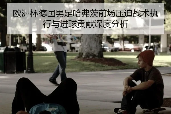 欧洲杯德国男足哈弗茨前场压迫战术执行与进球贡献深度分析