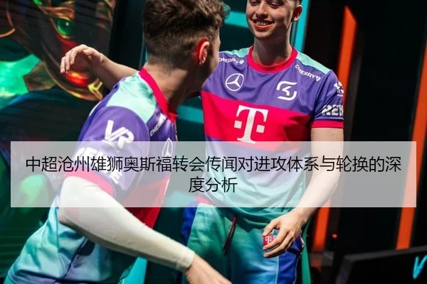 中超沧州雄狮奥斯福转会传闻对进攻体系与轮换的深度分析
