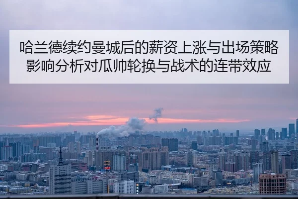 哈兰德续约曼城后的薪资上涨与出场策略影响分析对瓜帅轮换与战术的连带效应