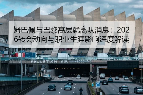 姆巴佩与巴黎高层就离队消息：2026转会动向与职业生涯影响深度解读