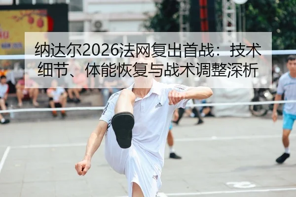 纳达尔2026法网复出首战：技术细节、体能恢复与战术调整深析